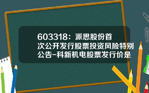 603318：派思股份首次公开发行股票投资风险特别公告-科新机电股票发行价是多少