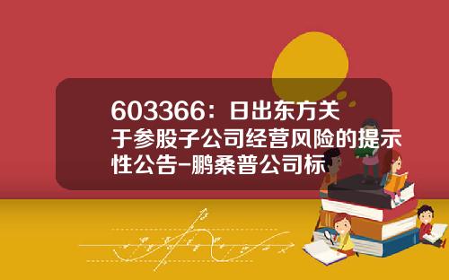 603366：日出东方关于参股子公司经营风险的提示性公告-鹏桑普公司标