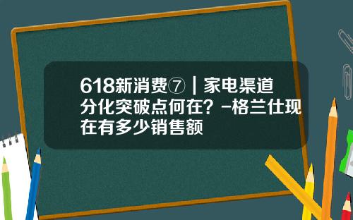 618新消费⑦｜家电渠道分化突破点何在？-格兰仕现在有多少销售额
