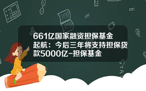 661亿国家融资担保基金起航：今后三年将支持担保贷款5000亿-担保基金