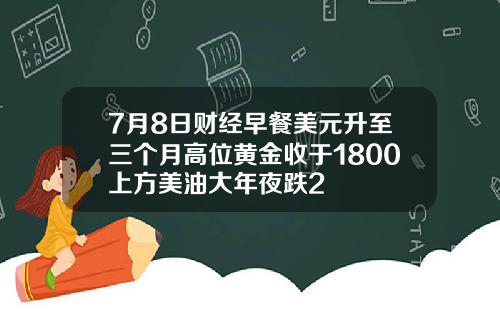 7月8日财经早餐美元升至三个月高位黄金收于1800上方美油大年夜跌2
