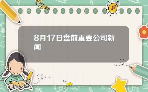 8月17日盘前重要公司新闻
