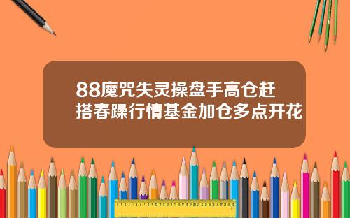 88魔咒失灵操盘手高仓赶搭春躁行情基金加仓多点开花