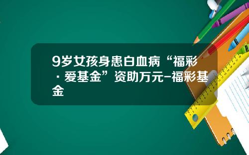 9岁女孩身患白血病“福彩·爱基金”资助万元-福彩基金
