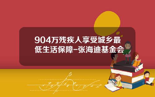 904万残疾人享受城乡最低生活保障-张海迪基金会