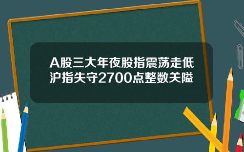 A股三大年夜股指震荡走低沪指失守2700点整数关隘