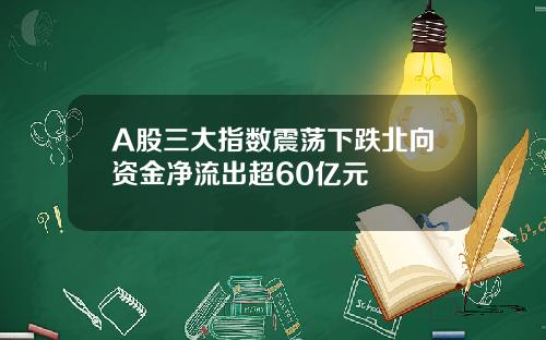 A股三大指数震荡下跌北向资金净流出超60亿元