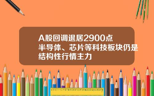 A股回调退居2900点 半导体、芯片等科技板块仍是结构性行情主力 