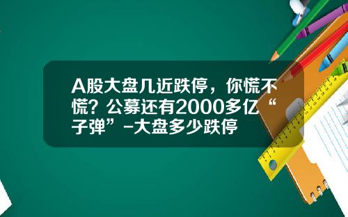 A股大盘几近跌停，你慌不慌？公募还有2000多亿“子弹”-大盘多少跌停