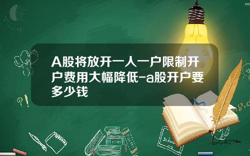 A股将放开一人一户限制开户费用大幅降低-a股开户要多少钱