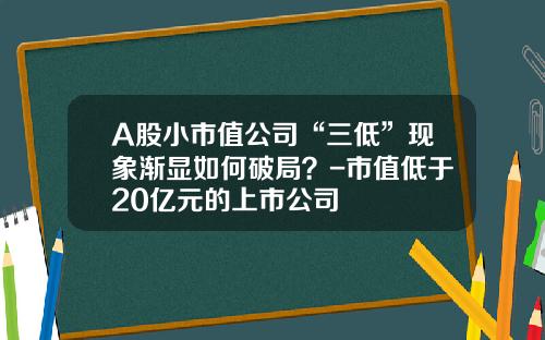 A股小市值公司“三低”现象渐显如何破局？-市值低于20亿元的上市公司