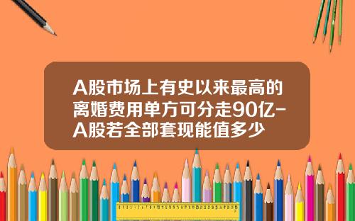 A股市场上有史以来最高的离婚费用单方可分走90亿-A股若全部套现能值多少