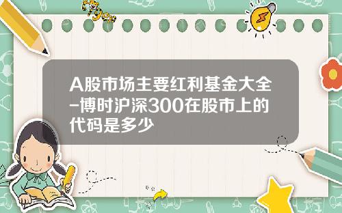 A股市场主要红利基金大全-博时沪深300在股市上的代码是多少