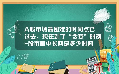 A股市场最困难的时间点已过去，现在到了“贪婪”时刻-股市里中长期是多少时间