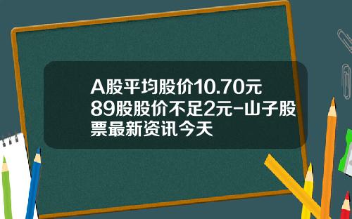 A股平均股价10.70元89股股价不足2元-山子股票最新资讯今天