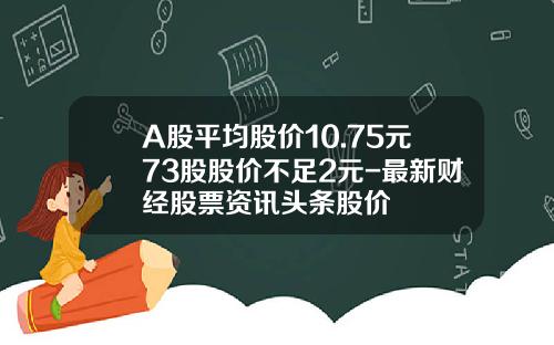 A股平均股价10.75元73股股价不足2元-最新财经股票资讯头条股价