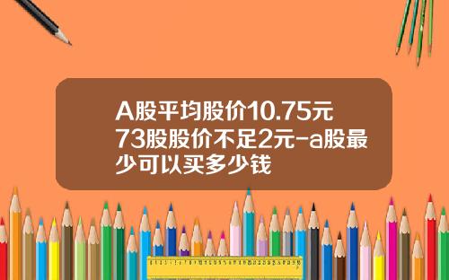 A股平均股价10.75元73股股价不足2元-a股最少可以买多少钱