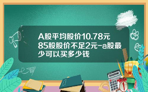 A股平均股价10.78元85股股价不足2元-a股最少可以买多少钱
