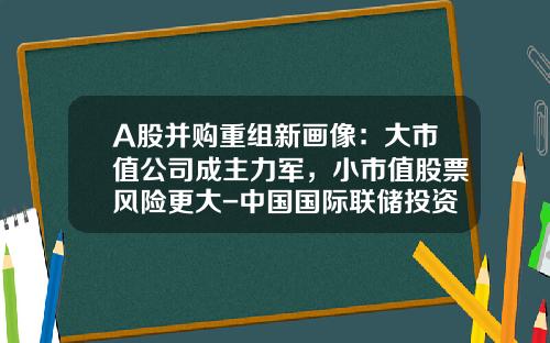 A股并购重组新画像：大市值公司成主力军，小市值股票风险更大-中国国际联储投资集团有限公司