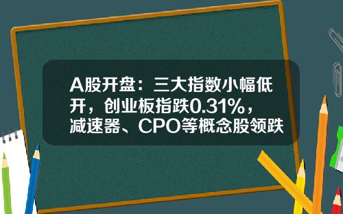 A股开盘：三大指数小幅低开，创业板指跌0.31%，减速器、CPO等概念股领跌-创业板初始开盘指数是多少