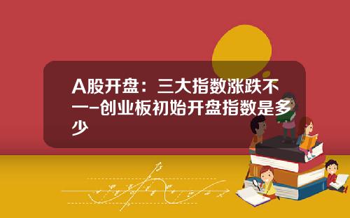 A股开盘：三大指数涨跌不一-创业板初始开盘指数是多少