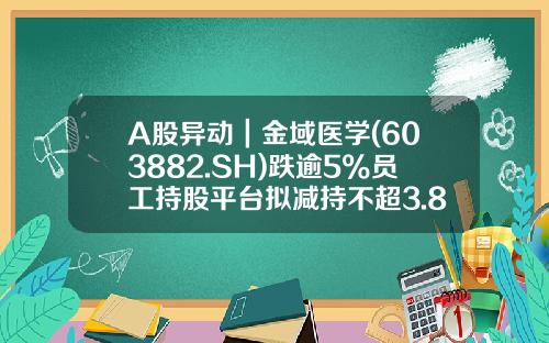 A股异动｜金域医学(603882.SH)跌逾5%员工持股平台拟减持不超3.8%股份-金域医学股票资讯
