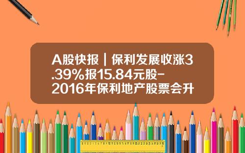 A股快报｜保利发展收涨3.39%报15.84元股-2016年保利地产股票会升到多少元