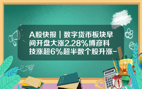 A股快报｜数字货币板块早间开盘大涨2.28%博彦科技涨超6%超半数个股升涨-早间综合资讯股票
