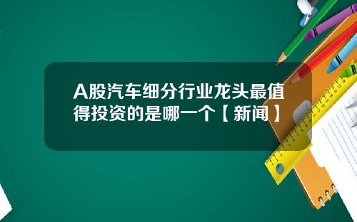 A股汽车细分行业龙头最值得投资的是哪一个【新闻】