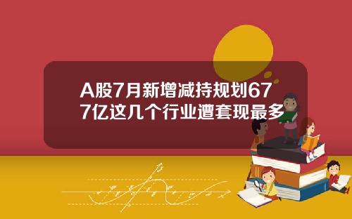 A股7月新增减持规划677亿这几个行业遭套现最多