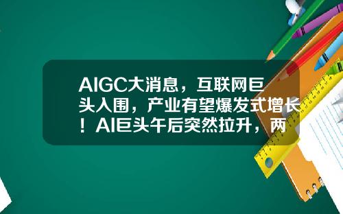 AIGC大消息，互联网巨头入围，产业有望爆发式增长！AI巨头午后突然拉升，两路资金大举加仓3股-股票资讯发布的信息