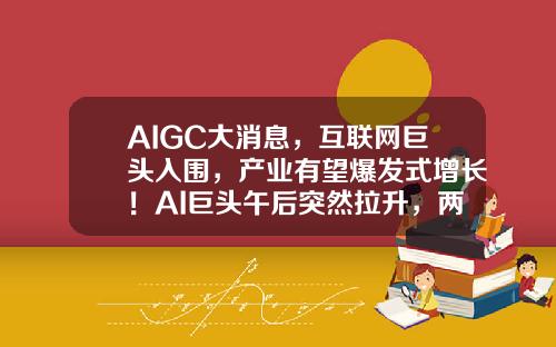 AIGC大消息，互联网巨头入围，产业有望爆发式增长！AI巨头午后突然拉升，两路资金大举加仓3股-行业资讯股票