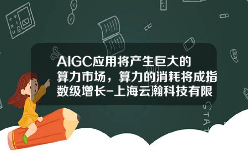 AIGC应用将产生巨大的算力市场，算力的消耗将成指数级增长-上海云瀚科技有限公司