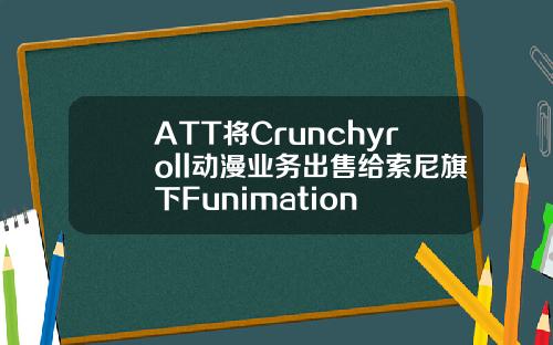 ATT将Crunchyroll动漫业务出售给索尼旗下Funimation