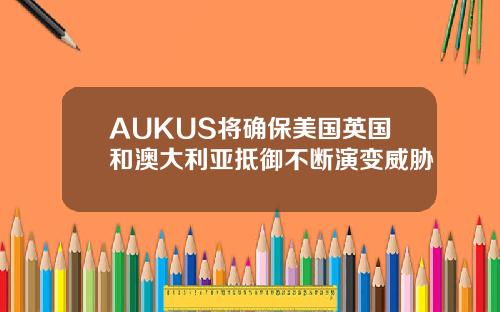 AUKUS将确保美国英国和澳大利亚抵御不断演变威胁