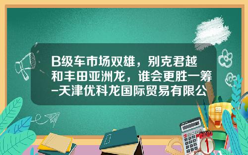 B级车市场双雄，别克君越和丰田亚洲龙，谁会更胜一筹-天津优科龙国际贸易有限公司【新闻】
