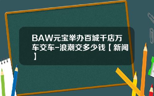 BAW元宝举办百城千店万车交车-浪潮交多少钱【新闻】