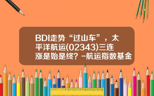 BDI走势“过山车”，太平洋航运(02343)三连涨是始是终？-航运指数基金【新闻】