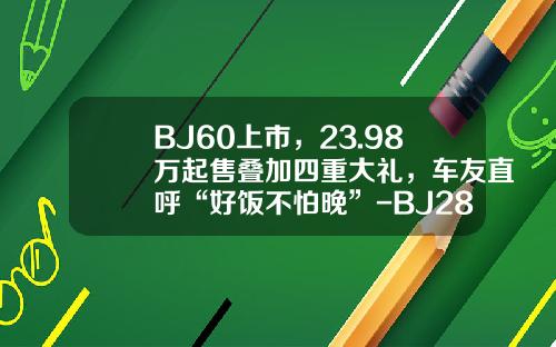 BJ60上市，23.98万起售叠加四重大礼，车友直呼“好饭不怕晚”-BJ28多少钱【新闻】