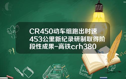 CR450动车组跑出时速453公里新纪录研制取得阶段性成果-高铁crh380现在时速多少【新闻】