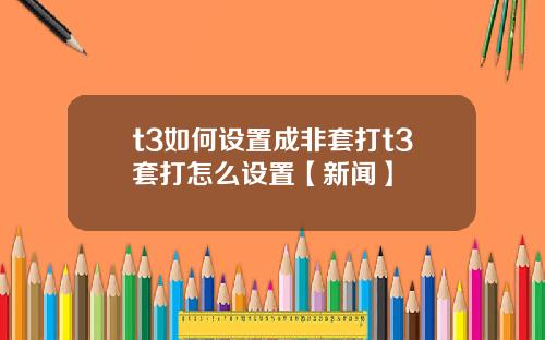 t3如何设置成非套打t3套打怎么设置【新闻】