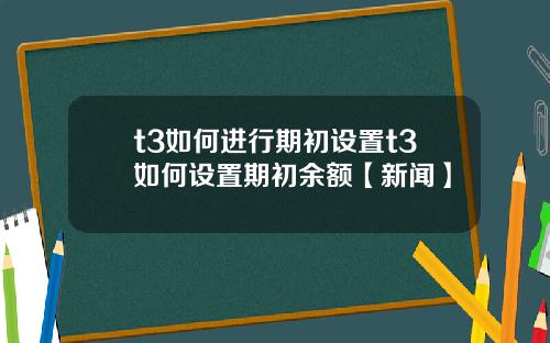 t3如何进行期初设置t3如何设置期初余额【新闻】