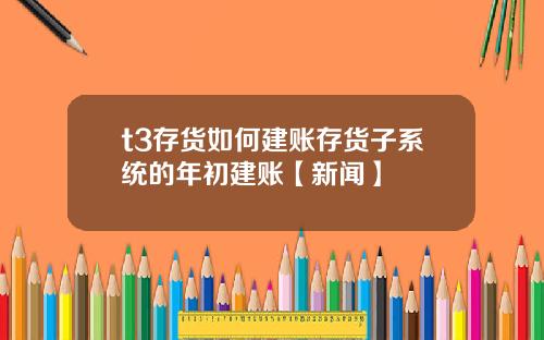 t3存货如何建账存货子系统的年初建账【新闻】
