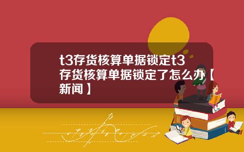 t3存货核算单据锁定t3存货核算单据锁定了怎么办【新闻】
