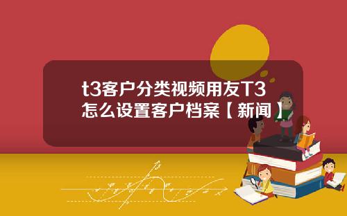 t3客户分类视频用友T3怎么设置客户档案【新闻】