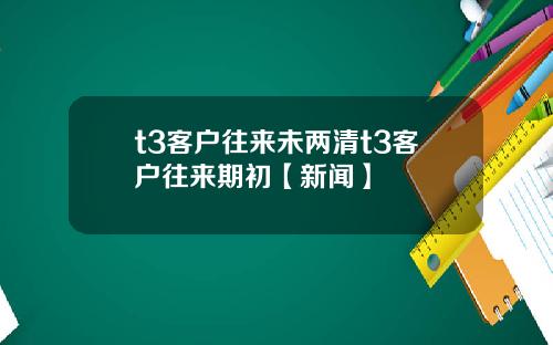 t3客户往来未两清t3客户往来期初【新闻】