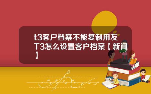 t3客户档案不能复制用友T3怎么设置客户档案【新闻】