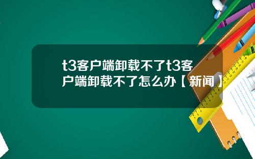 t3客户端卸载不了t3客户端卸载不了怎么办【新闻】