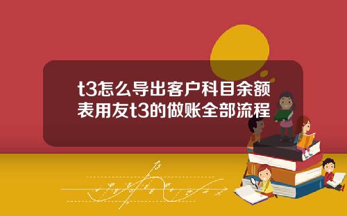 t3怎么导出客户科目余额表用友t3的做账全部流程