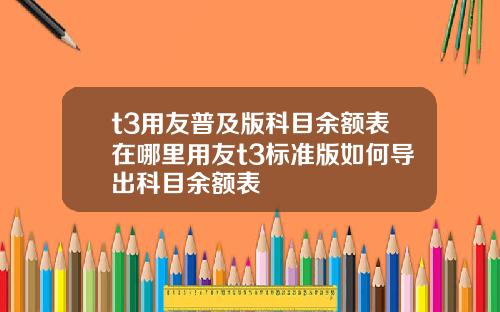 t3用友普及版科目余额表在哪里用友t3标准版如何导出科目余额表